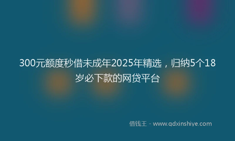 300元额度秒借未成年2025年精选，归纳5个18岁必下款的网贷平台