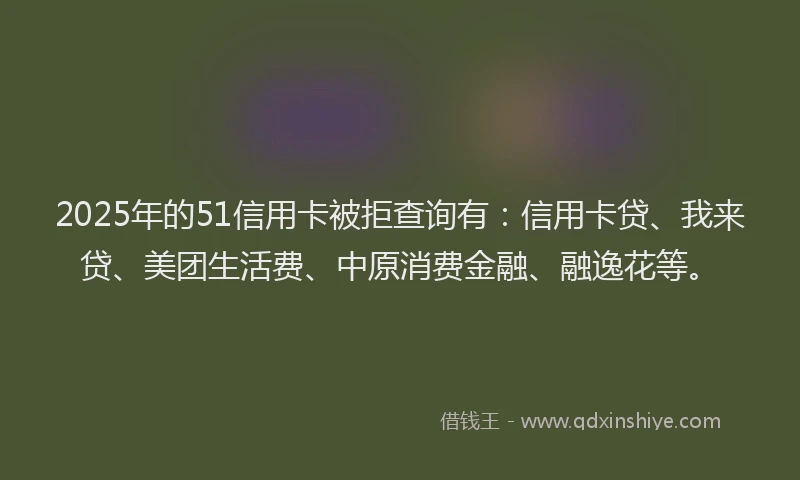 2025年的51信用卡被拒查询有：信用卡贷、我来贷、美团生活费、中原消费金融、融逸花等。
