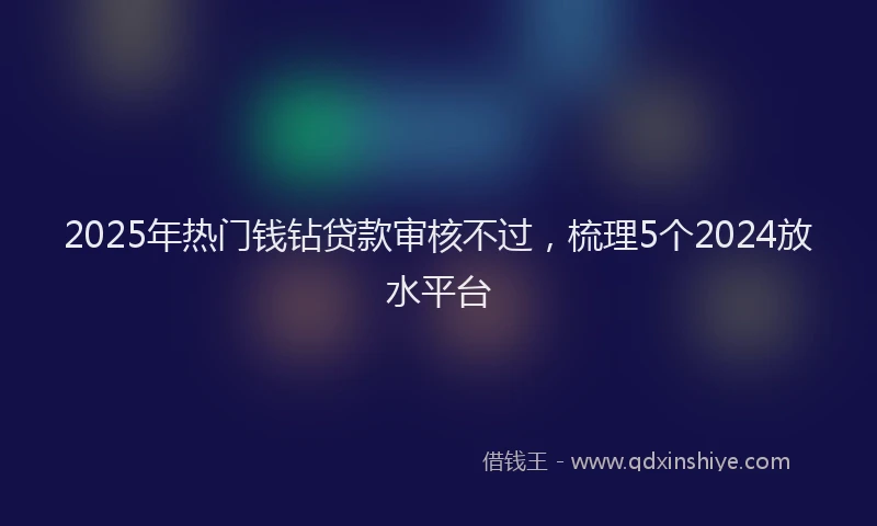 2025年热门钱钻贷款审核不过，梳理5个2024放水平台
