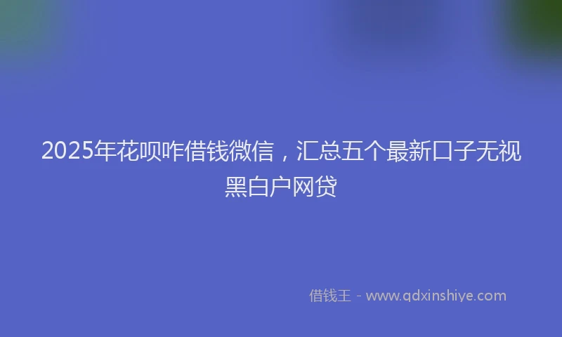 2025年花呗咋借钱微信，汇总五个最新口子无视黑白户网贷