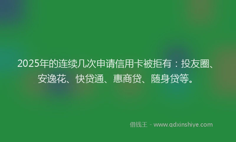 2025年的连续几次申请信用卡被拒有：投友圈、安逸花、快贷通、惠商贷、随身贷等。