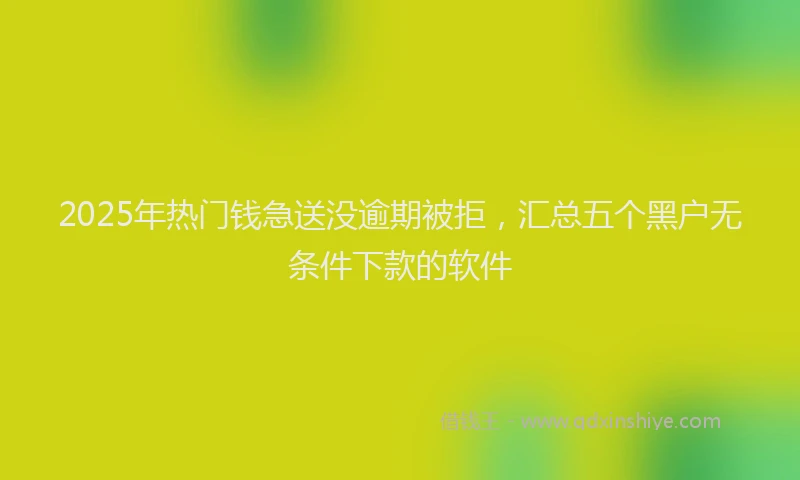 2025年热门钱急送没逾期被拒，汇总五个黑户无条件下款的软件