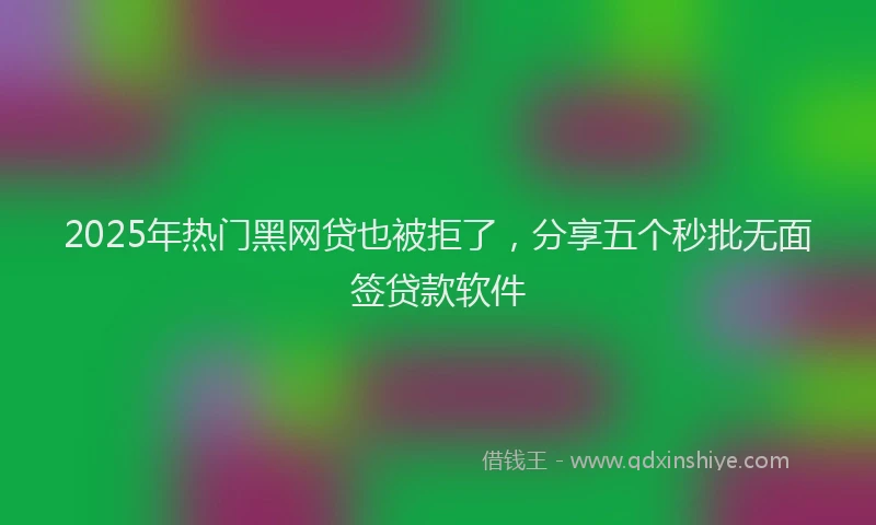 2025年热门黑网贷也被拒了，分享五个秒批无面签贷款软件