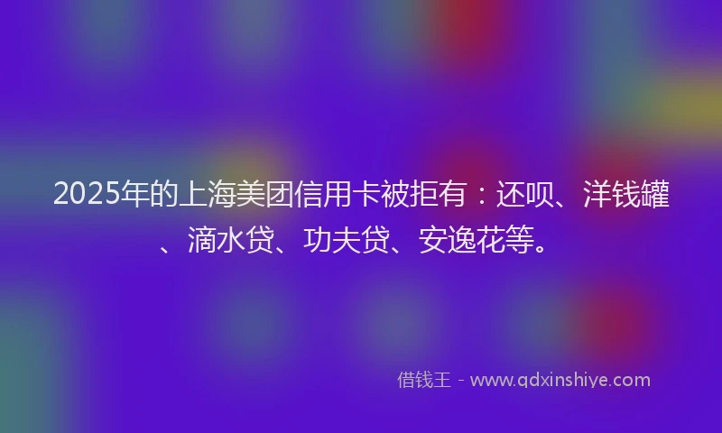 2025年的上海美团信用卡被拒有：还呗、洋钱罐、滴水贷、功夫贷、安逸花等。