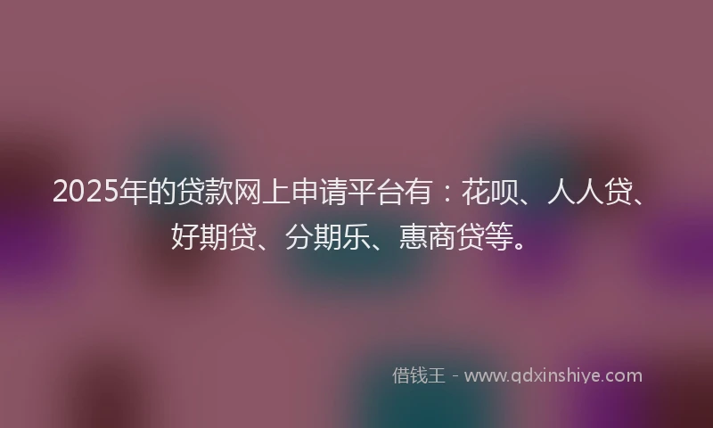2025年的贷款网上申请平台有：花呗、人人贷、好期贷、分期乐、惠商贷等。