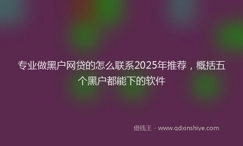 专业做黑户网贷的怎么联系2025年推荐，概括五个黑户都能下的软件