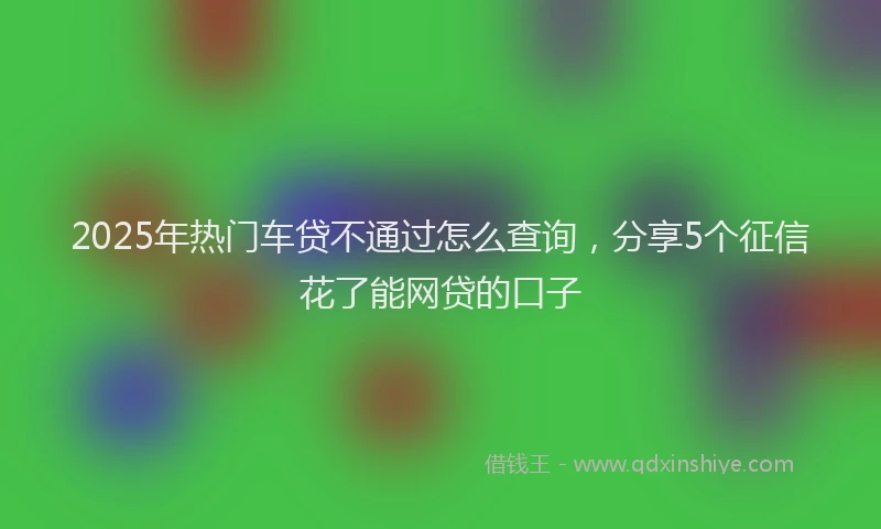 2025年热门车贷不通过怎么查询，分享5个征信花了能网贷的口子
