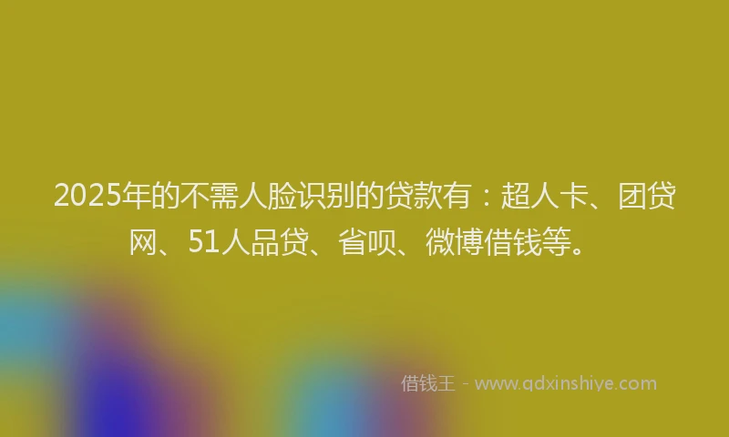 2025年的不需人脸识别的贷款有：超人卡、团贷网、51人品贷、省呗、微博借钱等。
