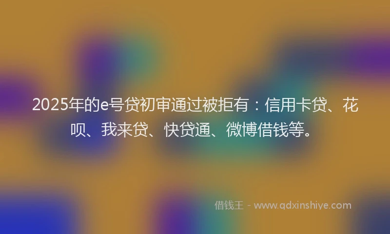 2025年的e号贷初审通过被拒有：信用卡贷、花呗、我来贷、快贷通、微博借钱等。