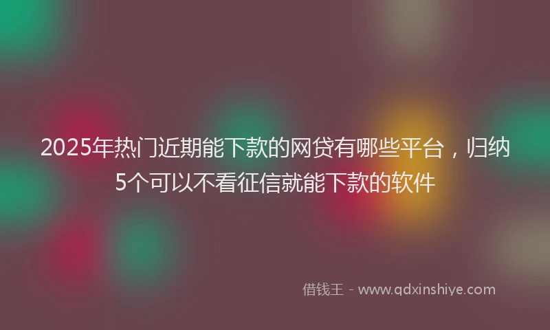 2025年热门近期能下款的网贷有哪些平台，归纳5个可以不看征信就能下款的软件