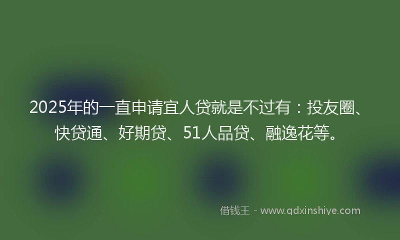 2025年的一直申请宜人贷就是不过有：投友圈、快贷通、好期贷、51人品贷、融逸花等。