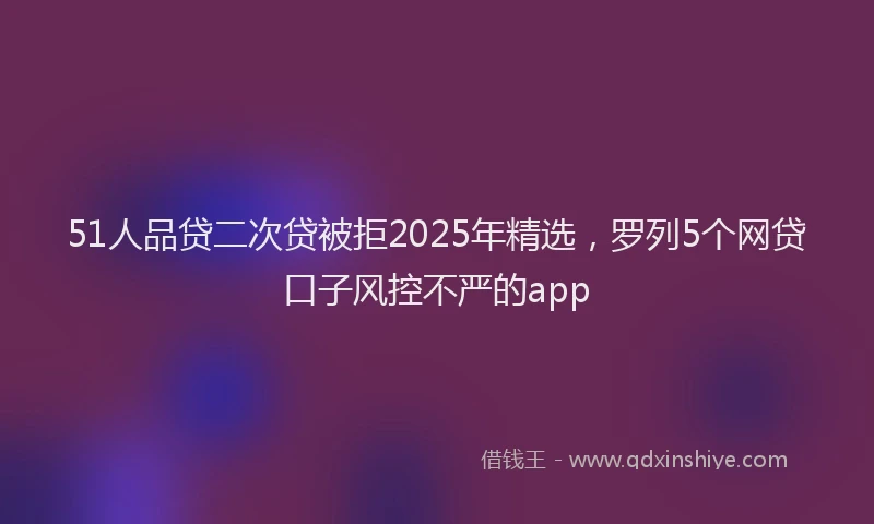 51人品贷二次贷被拒2025年精选，罗列5个网贷口子风控不严的app