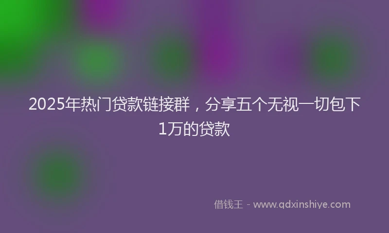 2025年热门贷款链接群，分享五个无视一切包下1万的贷款