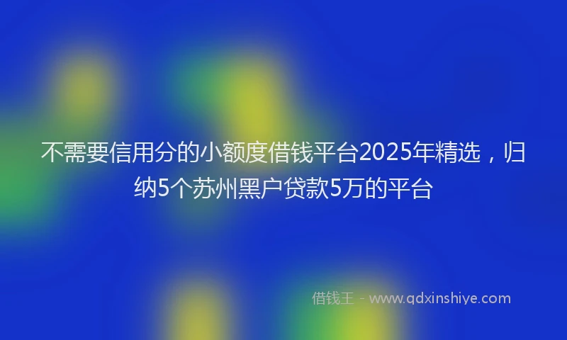 不需要信用分的小额度借钱平台2025年精选，归纳5个苏州黑户贷款5万的平台