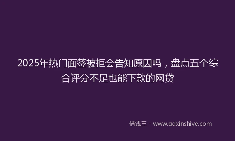 2025年热门面签被拒会告知原因吗，盘点五个综合评分不足也能下款的网贷