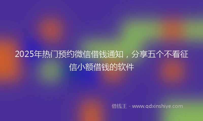2025年热门预约微信借钱通知，分享五个不看征信小额借钱的软件