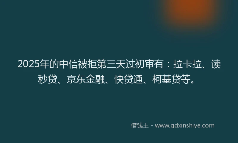 2025年的中信被拒第三天过初审有：拉卡拉、读秒贷、京东金融、快贷通、柯基贷等。