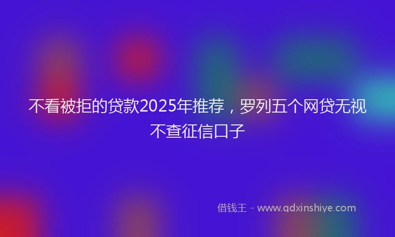 不看被拒的贷款2025年推荐，罗列五个网贷无视不查征信口子