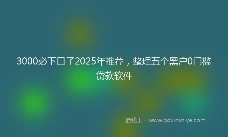 3000必下口子2025年推荐，整理五个黑户0门槛贷款软件