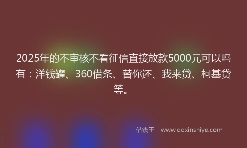 2025年的不审核不看征信直接放款5000元可以吗有：洋钱罐、360借条、替你还、我来贷、柯基贷等。