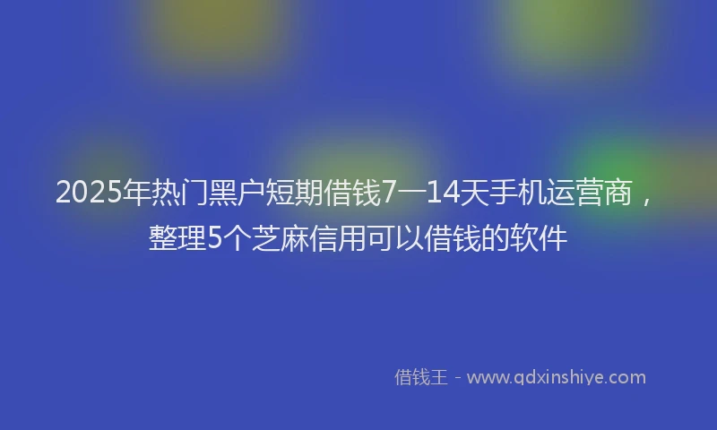 2025年热门黑户短期借钱7一14天手机运营商，整理5个芝麻信用可以借钱的软件