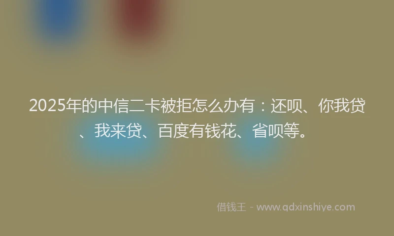2025年的中信二卡被拒怎么办有：还呗、你我贷、我来贷、百度有钱花、省呗等。