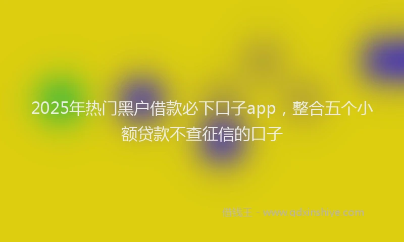2025年热门黑户借款必下口子app，整合五个小额贷款不查征信的口子