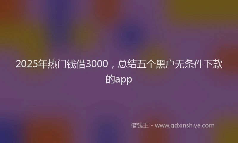 2025年热门钱借3000，总结五个黑户无条件下款的app