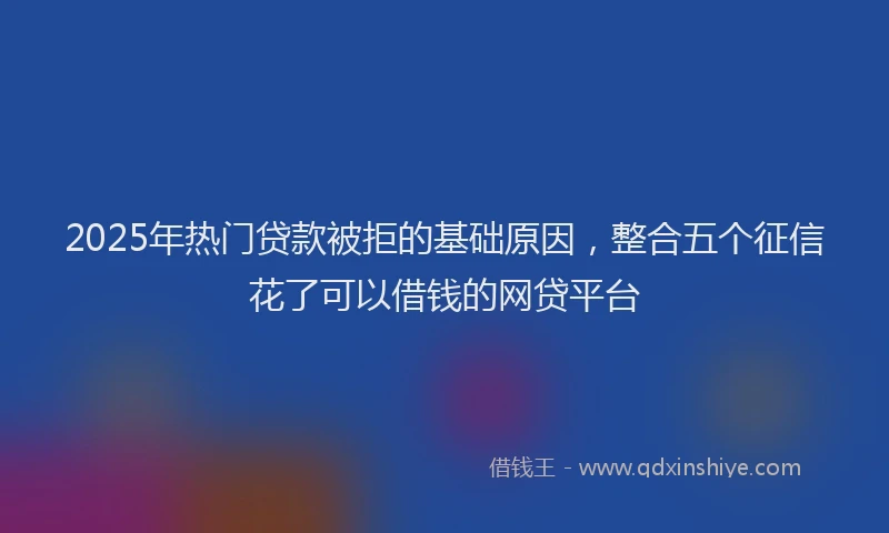 2025年热门贷款被拒的基础原因，整合五个征信花了可以借钱的网贷平台