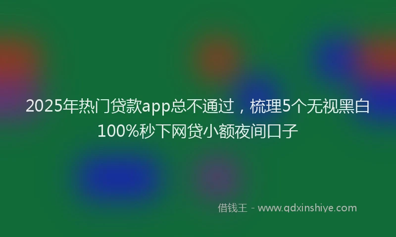 2025年热门贷款app总不通过，梳理5个无视黑白100%秒下网贷小额夜间口子