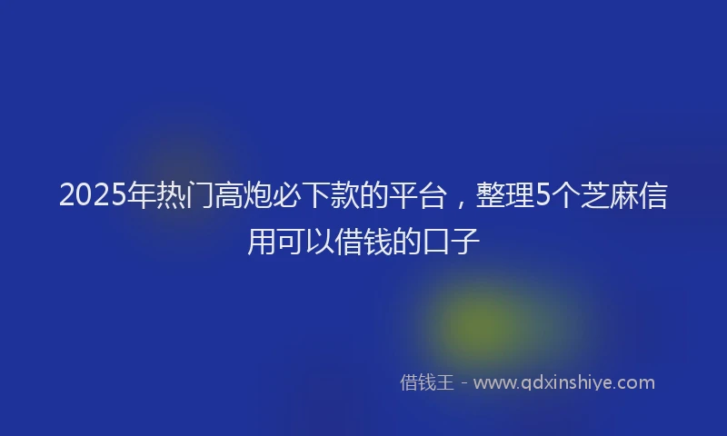 2025年热门高炮必下款的平台，整理5个芝麻信用可以借钱的口子