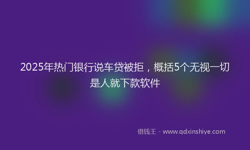 2025年热门银行说车贷被拒，概括5个无视一切是人就下款软件