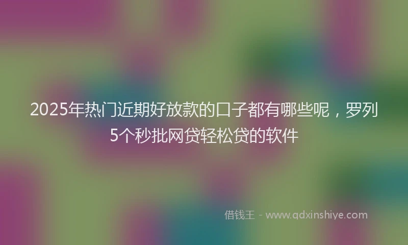 2025年热门近期好放款的口子都有哪些呢，罗列5个秒批网贷轻松贷的软件