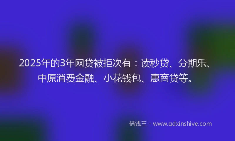 2025年的3年网贷被拒次有：读秒贷、分期乐、中原消费金融、小花钱包、惠商贷等。
