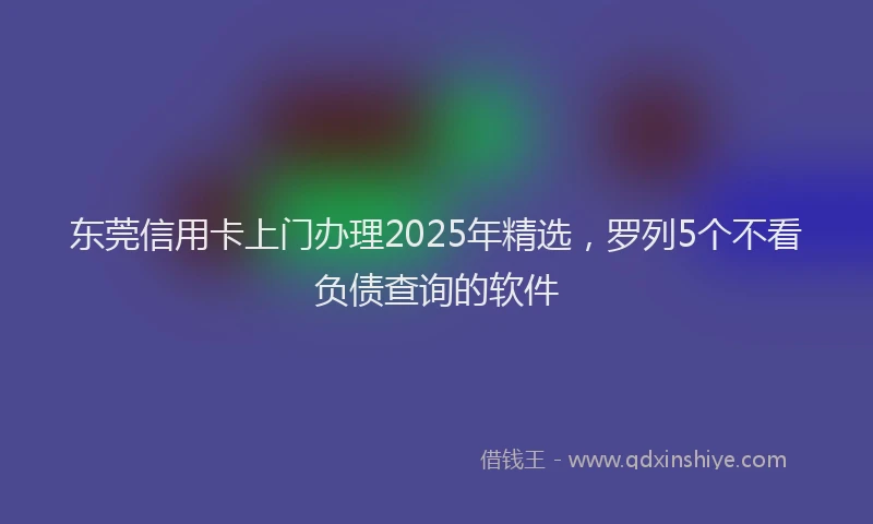 东莞信用卡上门办理2025年精选，罗列5个不看负债查询的软件