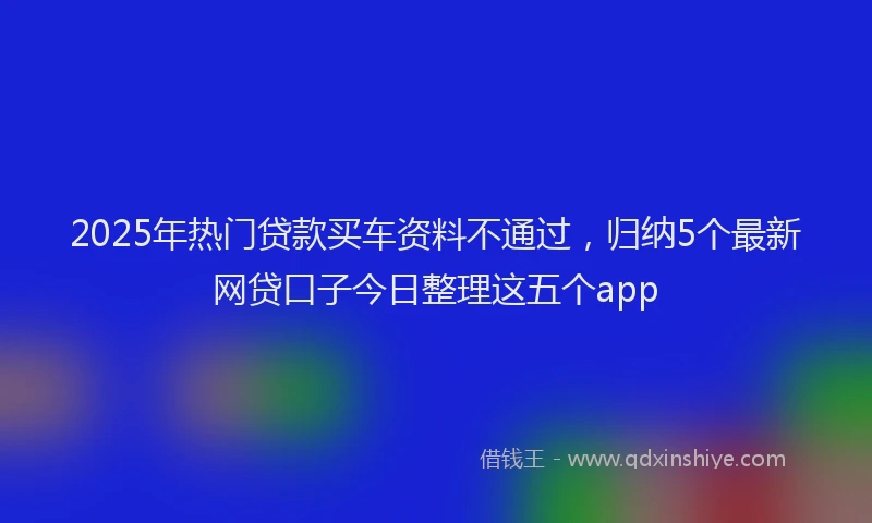 2025年热门贷款买车资料不通过，归纳5个最新网贷口子今日整理这五个app
