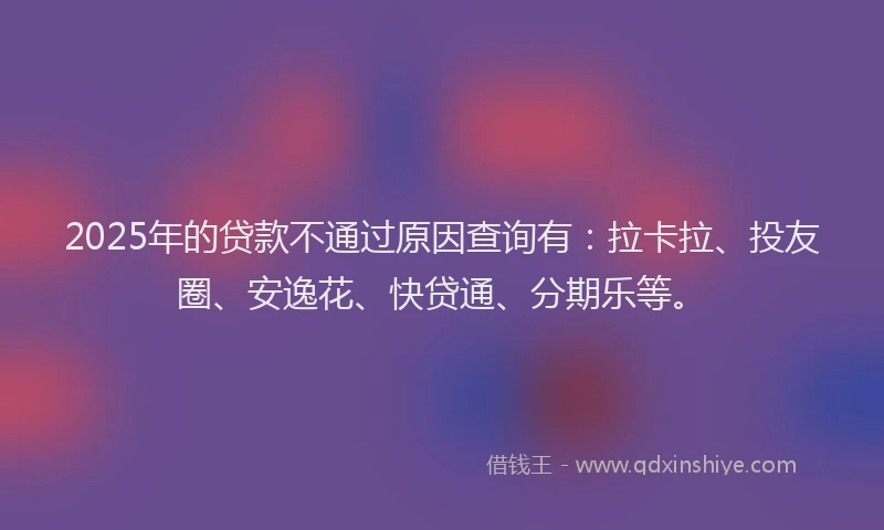 2025年的贷款不通过原因查询有：拉卡拉、投友圈、安逸花、快贷通、分期乐等。