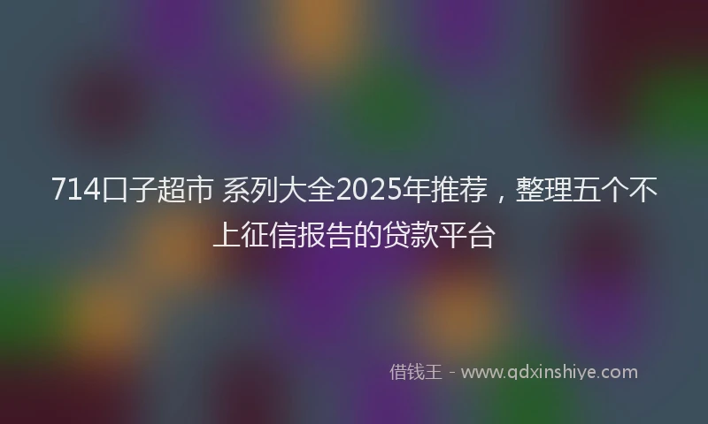 714口子超市 系列大全2025年推荐，整理五个不上征信报告的贷款平台