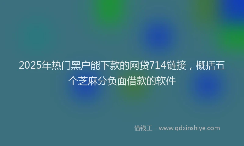 2025年热门黑户能下款的网贷714链接，概括五个芝麻分负面借款的软件