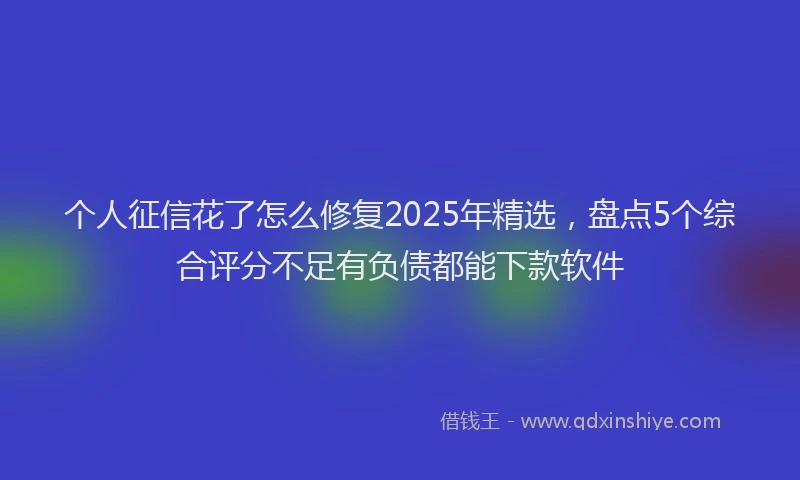 个人征信花了怎么修复2025年精选，盘点5个综合评分不足有负债都能下款软件
