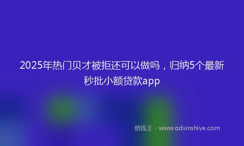 2025年热门贝才被拒还可以做吗，归纳5个最新秒批小额贷款app