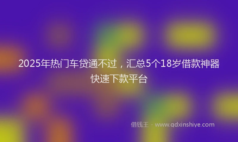 2025年热门车贷通不过，汇总5个18岁借款神器快速下款平台