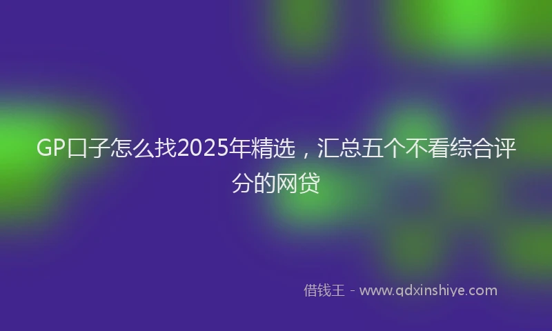 GP口子怎么找2025年精选，汇总五个不看综合评分的网贷