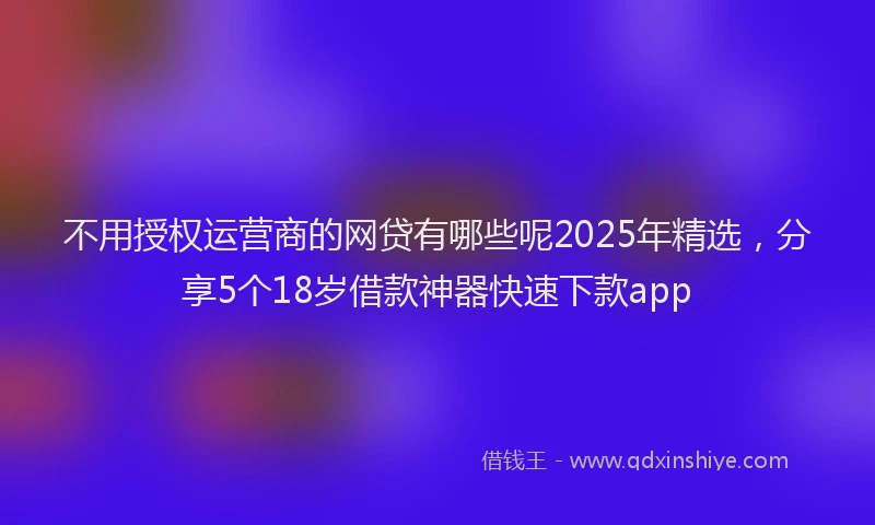 不用授权运营商的网贷有哪些呢2025年精选，分享5个18岁借款神器快速下款app