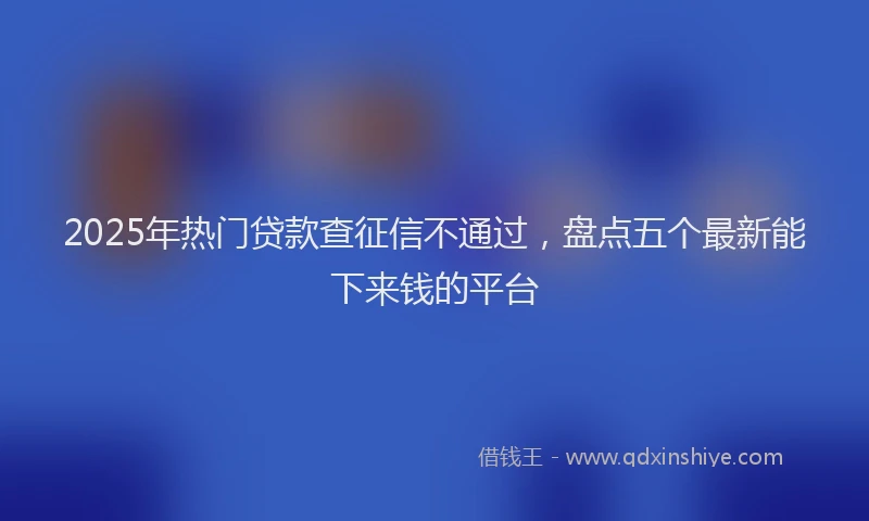 2025年热门贷款查征信不通过，盘点五个最新能下来钱的平台
