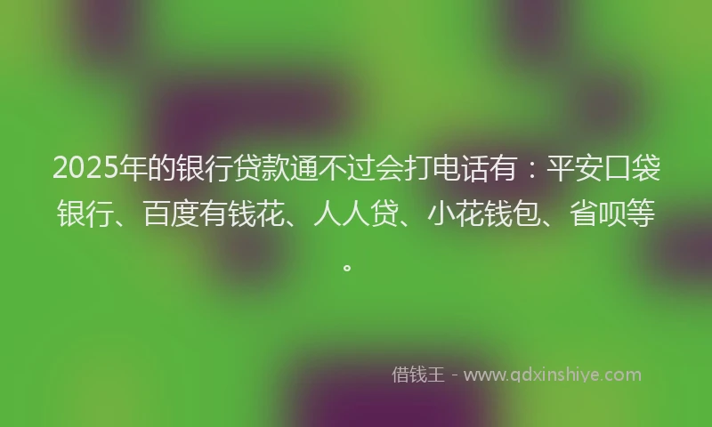 2025年的银行贷款通不过会打电话有：平安口袋银行、百度有钱花、人人贷、小花钱包、省呗等。