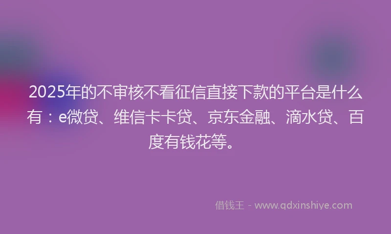 2025年的不审核不看征信直接下款的平台是什么有：e微贷、维信卡卡贷、京东金融、滴水贷、百度有钱花等。