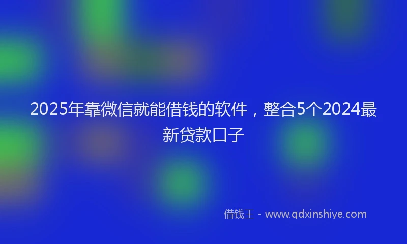 2025年靠微信就能借钱的软件，整合5个2024最新贷款口子