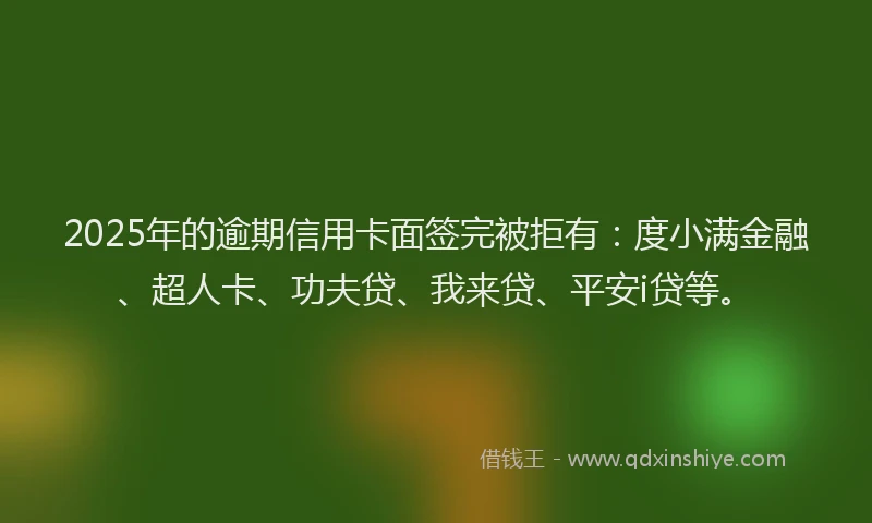 2025年的逾期信用卡面签完被拒有：度小满金融、超人卡、功夫贷、我来贷、平安i贷等。