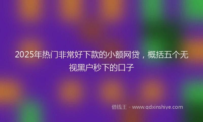 2025年热门非常好下款的小额网贷，概括五个无视黑户秒下的口子